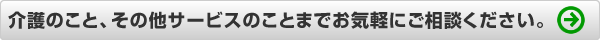 介護のこと、その他サービスのことまで何でもご相談ください。